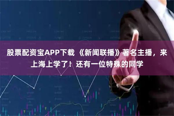 股票配资宝APP下载 《新闻联播》著名主播，来上海上学了！还有一位特殊的同学