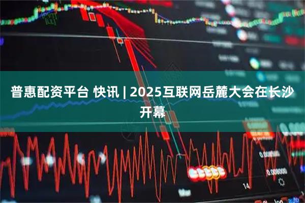 普惠配资平台 快讯 | 2025互联网岳麓大会在长沙开幕