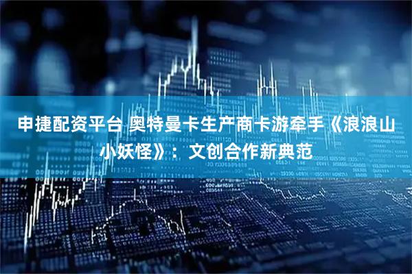 申捷配资平台 奥特曼卡生产商卡游牵手《浪浪山小妖怪》：文创合作新典范
