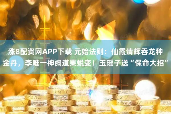 涨8配资网APP下载 元始法则：仙霞清辉吞龙种金丹，李唯一神阙道果蜕变！玉瑶子送“保命大招”