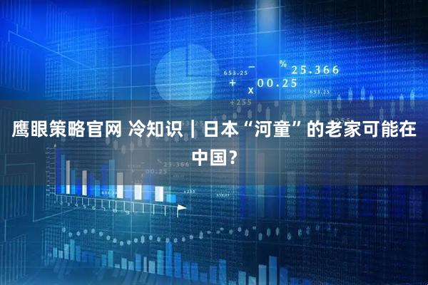 鹰眼策略官网 冷知识｜日本“河童”的老家可能在中国？