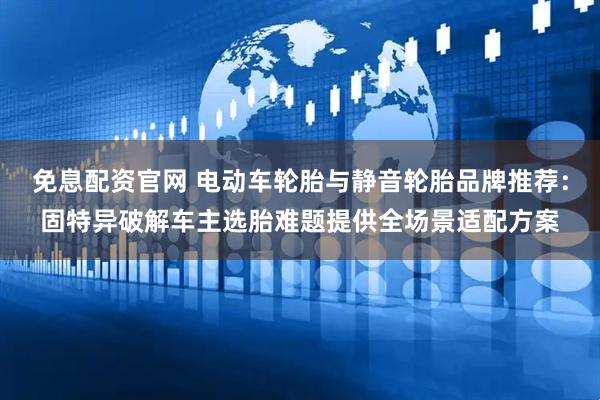 免息配资官网 电动车轮胎与静音轮胎品牌推荐：固特异破解车主选胎难题提供全场景适配方案