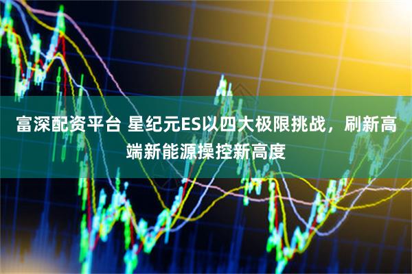 富深配资平台 星纪元ES以四大极限挑战，刷新高端新能源操控新高度