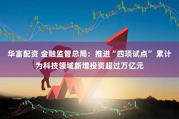 华富配资 金融监管总局：推进“四项试点” 累计为科技领域新增投资超过万亿元