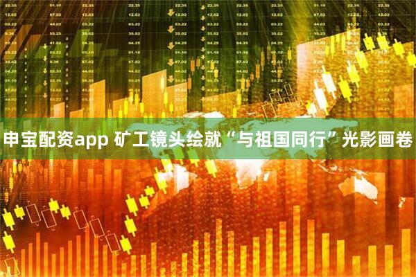 申宝配资app 矿工镜头绘就“与祖国同行”光影画卷