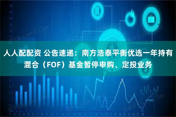 人人配配资 公告速递：南方浩泰平衡优选一年持有混合（FOF）基金暂停申购、定投业务