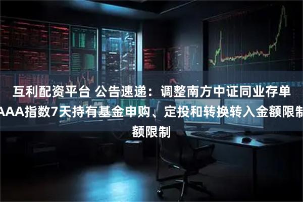 互利配资平台 公告速递:调整南方中证同业存单AAA指数7天持有基金申购、定投和转换转入金额限制