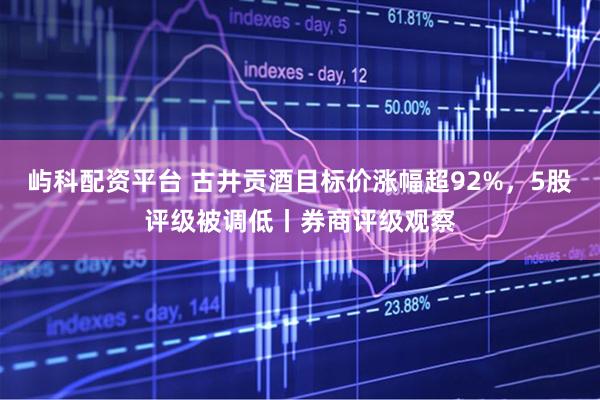 屿科配资平台 古井贡酒目标价涨幅超92%，5股评级被调低丨券商评级观察