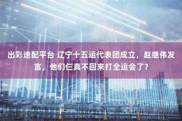 出彩速配平台 辽宁十五运代表团成立，赵继伟发言，他们仨真不回来打全运会了？