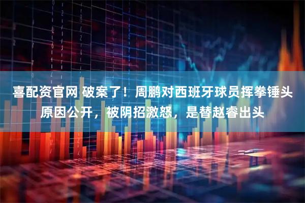 喜配资官网 破案了！周鹏对西班牙球员挥拳锤头原因公开，被阴招激怒，是替赵睿出头