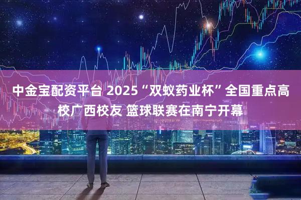 中金宝配资平台 2025“双蚁药业杯”全国重点高校广西校友 篮球联赛在南宁开幕