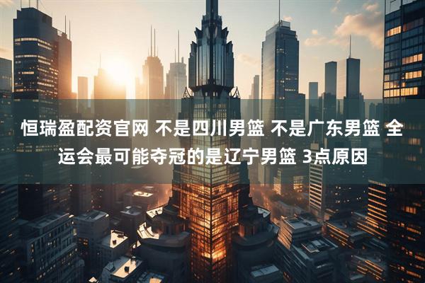 恒瑞盈配资官网 不是四川男篮 不是广东男篮 全运会最可能夺冠的是辽宁男篮 3点原因
