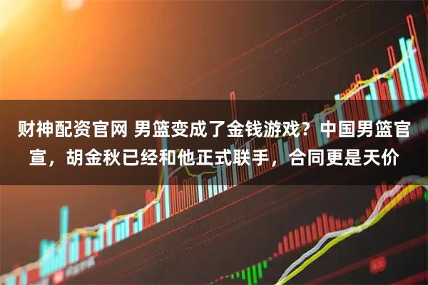 财神配资官网 男篮变成了金钱游戏？中国男篮官宣，胡金秋已经和他正式联手，合同更是天价