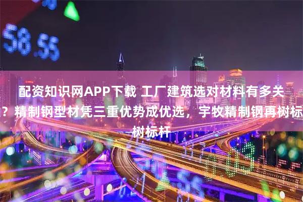 配资知识网APP下载 工厂建筑选对材料有多关键？精制钢型材凭三重优势成优选，宇牧精制钢再树标杆