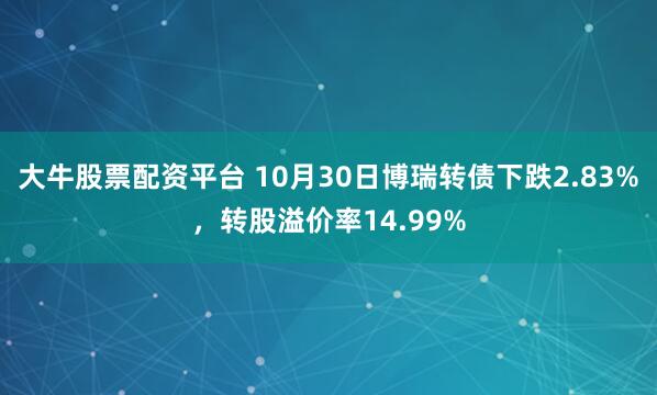 大牛股票配资平台 10月30日博瑞转债下跌2.83%，转股溢价率14.99%