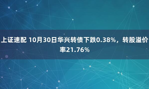 上证速配 10月30日华兴转债下跌0.38%，转股溢价率21.76%