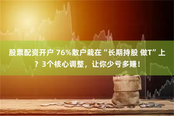 股票配资开户 76%散户栽在“长期持股 做T”上？3个核心调整，让你少亏多赚！