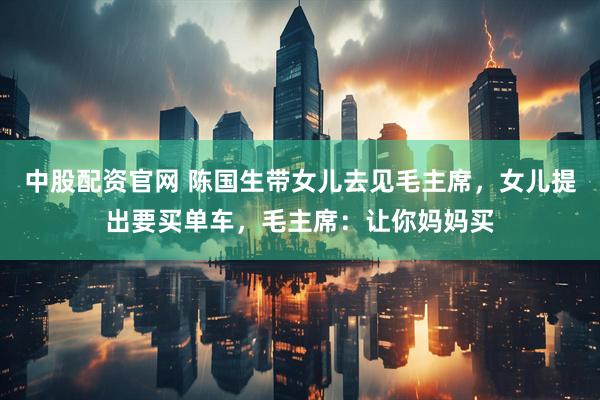 中股配资官网 陈国生带女儿去见毛主席，女儿提出要买单车，毛主席：让你妈妈买