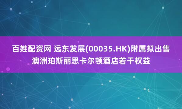 百姓配资网 远东发展(00035.HK)附属拟出售澳洲珀斯丽思卡尔顿酒店若干权益