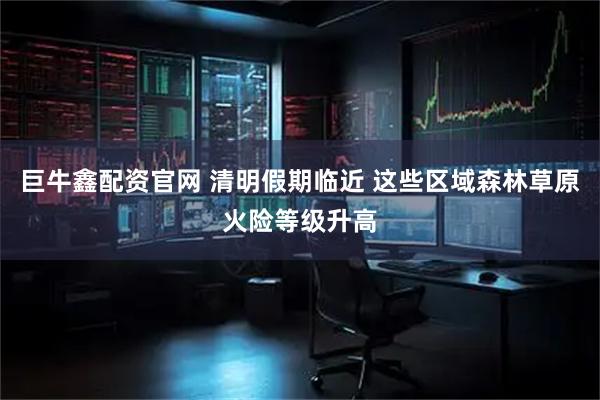 巨牛鑫配资官网 清明假期临近 这些区域森林草原火险等级升高