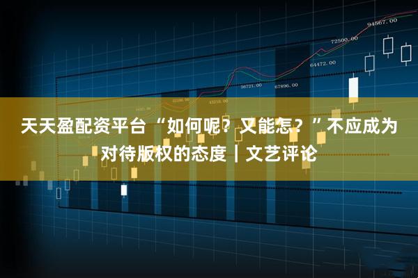 天天盈配资平台 “如何呢？又能怎？”不应成为对待版权的态度｜文艺评论