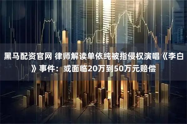 黑马配资官网 律师解读单依纯被指侵权演唱《李白》事件：或面临20万到50万元赔偿