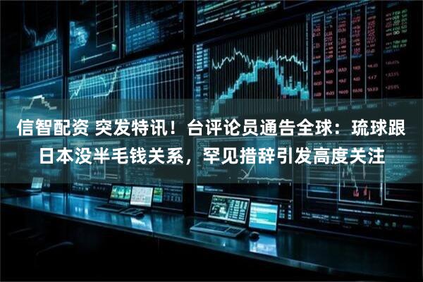 信智配资 突发特讯！台评论员通告全球：琉球跟日本没半毛钱关系，罕见措辞引发高度关注