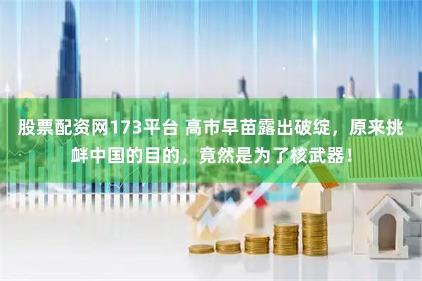 股票配资网173平台 高市早苗露出破绽,原来挑衅中国的目的,竟然是为了核武器!