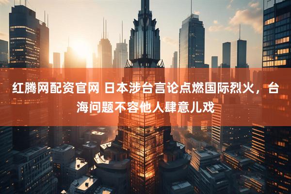 红腾网配资官网 日本涉台言论点燃国际烈火，台海问题不容他人肆意儿戏