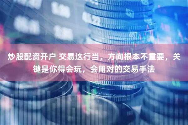 炒股配资开户 交易这行当，方向根本不重要，关键是你得会玩，会用对的交易手法