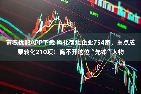 富农优配APP下载 孵化落地企业754家，重点成果转化210项！离不开这位“先锋”人物