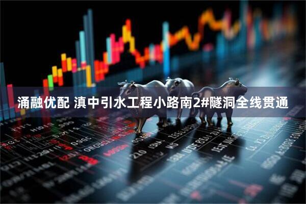 涌融优配 滇中引水工程小路南2#隧洞全线贯通