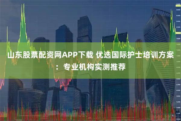 山东股票配资网APP下载 优选国际护士培训方案：专业机构实测推荐