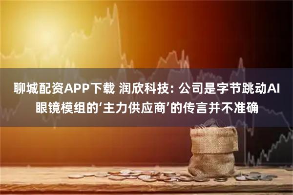 聊城配资APP下载 润欣科技: 公司是字节跳动AI眼镜模组的‘主力供应商’的传言并不准确