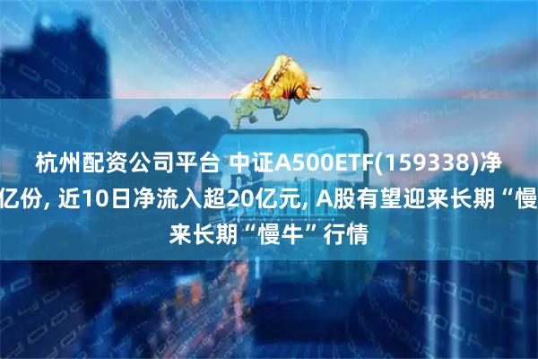 杭州配资公司平台 中证A500ETF(159338)净流入超6亿份, 近10日净流入超20亿元, A股有望迎来长期“慢牛”行情
