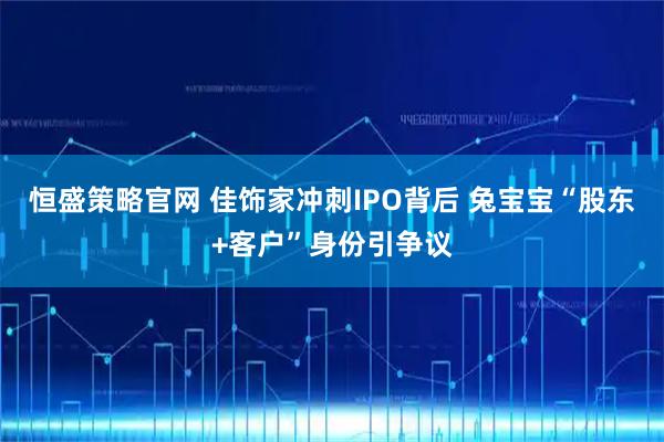 恒盛策略官网 佳饰家冲刺IPO背后 兔宝宝“股东+客户”身份引争议