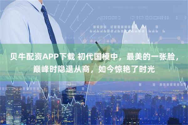 贝牛配资APP下载 初代国模中，最美的一张脸，巅峰时隐退从商，如今惊艳了时光