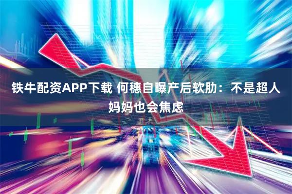 铁牛配资APP下载 何穗自曝产后软肋：不是超人妈妈也会焦虑