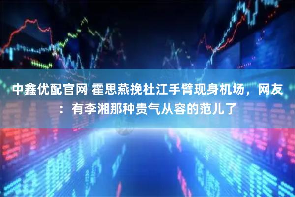中鑫优配官网 霍思燕挽杜江手臂现身机场，网友：有李湘那种贵气从容的范儿了