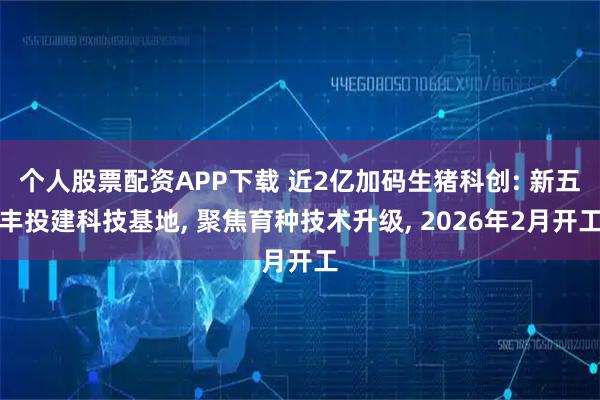 个人股票配资APP下载 近2亿加码生猪科创: 新五丰投建科技基地, 聚焦育种技术升级, 2026年2月开工