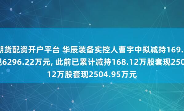 期货配资开户平台 华辰装备实控人曹宇中拟减持169.03万股套现6296.22万元, 此前已累计减持168.12万股套现2504.95万元