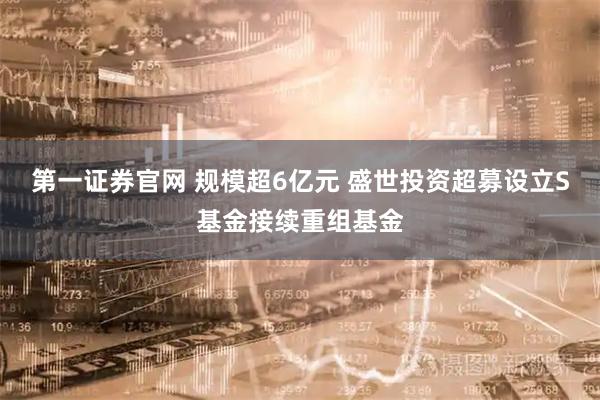 第一证券官网 规模超6亿元 盛世投资超募设立S基金接续重组基金