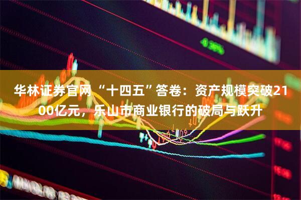 华林证券官网 “十四五”答卷：资产规模突破2100亿元，乐山市商业银行的破局与跃升