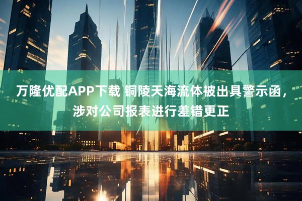 万隆优配APP下载 铜陵天海流体被出具警示函，涉对公司报表进行差错更正