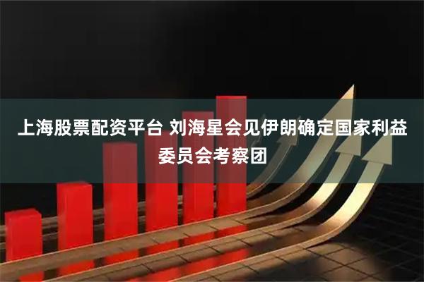 上海股票配资平台 刘海星会见伊朗确定国家利益委员会考察团