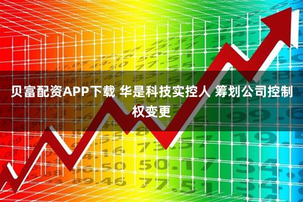 贝富配资APP下载 华是科技实控人 筹划公司控制权变更