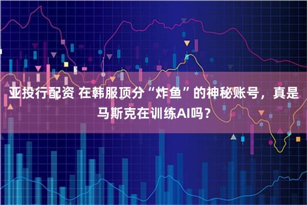 亚投行配资 在韩服顶分“炸鱼”的神秘账号，真是马斯克在训练AI吗？