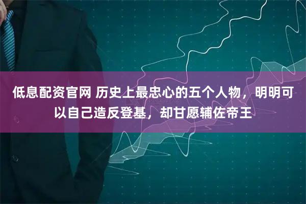 低息配资官网 历史上最忠心的五个人物，明明可以自己造反登基，却甘愿辅佐帝王
