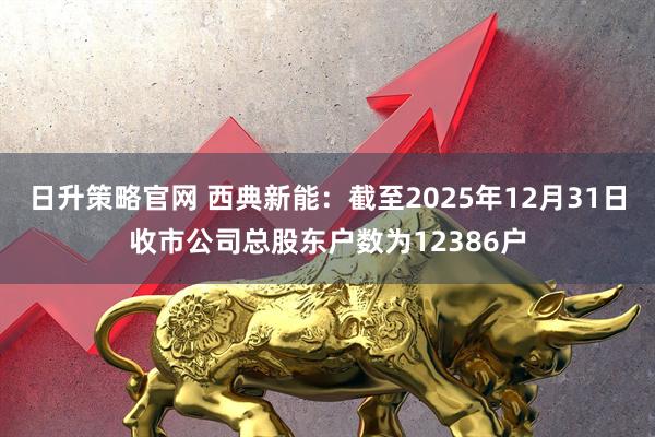 日升策略官网 西典新能：截至2025年12月31日收市公司总股东户数为12386户