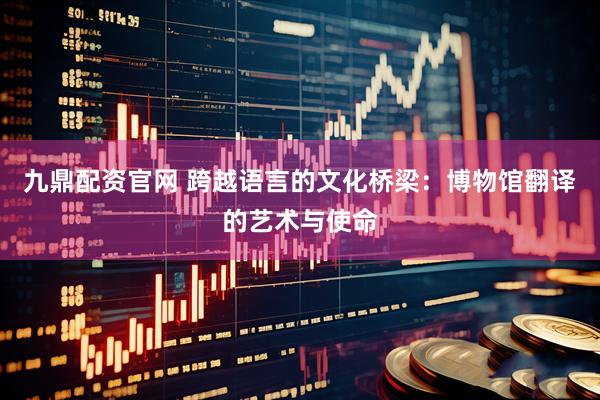 九鼎配资官网 跨越语言的文化桥梁：博物馆翻译的艺术与使命